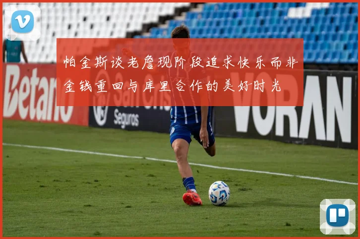 帕金斯谈老詹现阶段追求快乐而非金钱重回与库里合作的美好时光