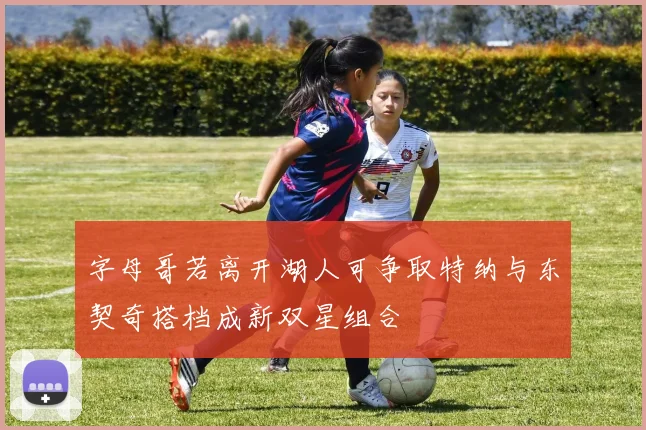 字母哥若离开湖人可争取特纳与东契奇搭档成新双星组合