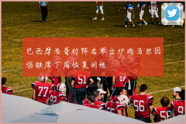 巴西摩洛哥对阵名单出炉内马尔因伤缺席下周恢复训练