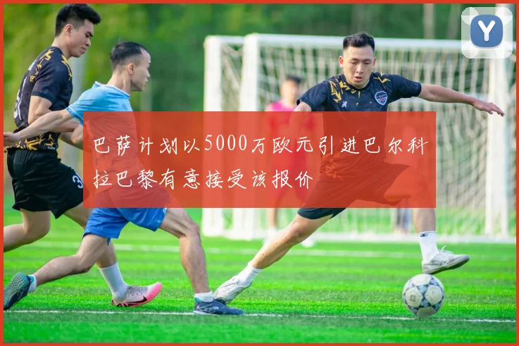 巴萨计划以5000万欧元引进巴尔科拉巴黎有意接受该报价