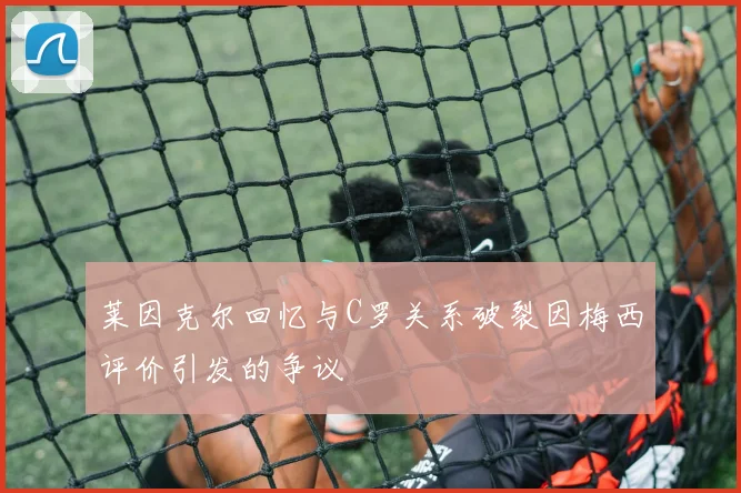 莱因克尔回忆与C罗关系破裂因梅西评价引发的争议